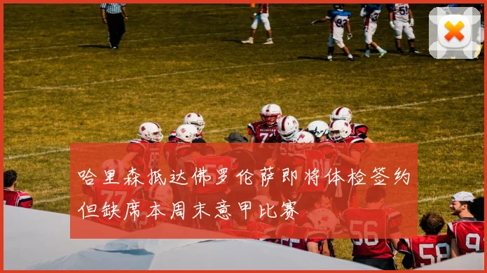 哈里森抵达佛罗伦萨即将体检签约但缺席本周末意甲比赛