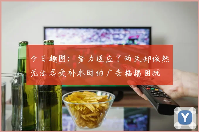 今日趣图：努力适应了两天却依然无法忍受补水时的广告插播困扰