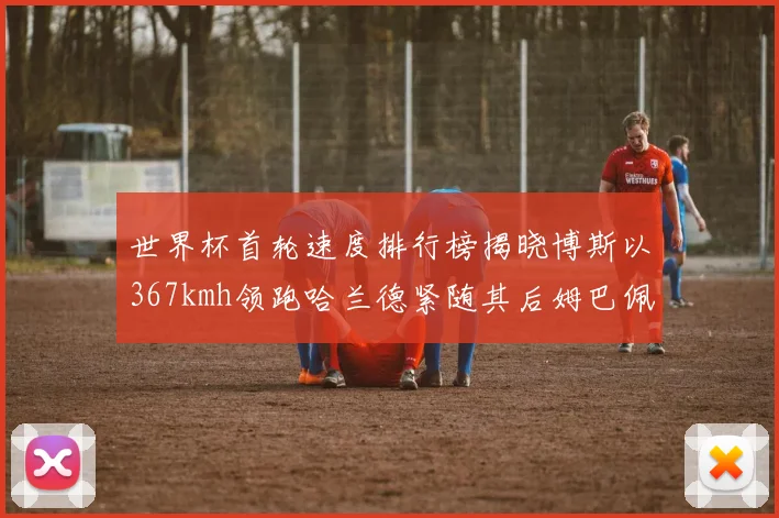 世界杯首轮速度排行榜揭晓博斯以367kmh领跑哈兰德紧随其后姆巴佩位列第九