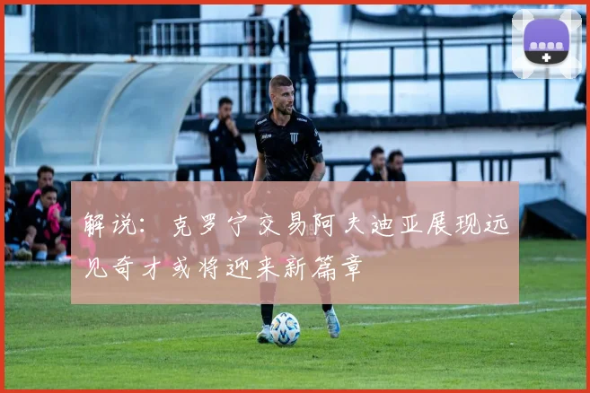 解说：克罗宁交易阿夫迪亚展现远见奇才或将迎来新篇章
