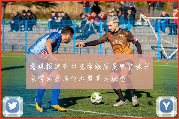 意媒报道齐尔克泽缺席曼联首练并点赞老乡马伦加盟罗马动态