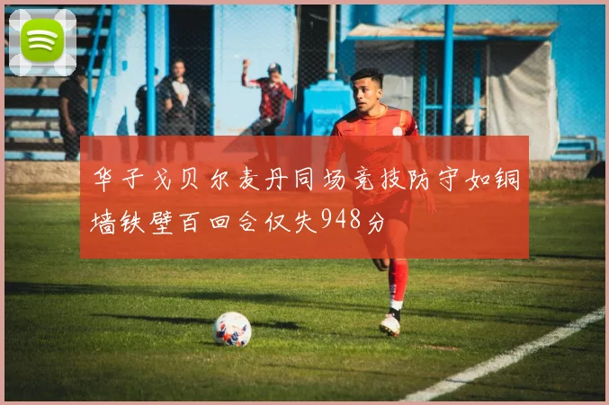 华子戈贝尔麦丹同场竞技防守如铜墙铁壁百回合仅失948分