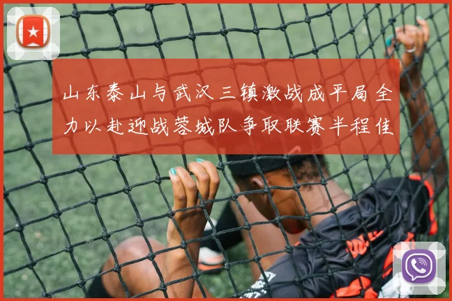 山东泰山与武汉三镇激战成平局全力以赴迎战蓉城队争取联赛半程佳绩
