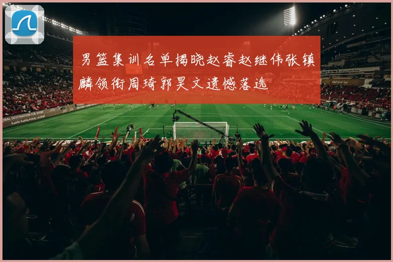 男篮集训名单揭晓赵睿赵继伟张镇麟领衔周琦郭昊文遗憾落选
