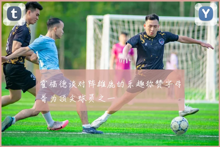 霍福德谈对阵雄鹿的乐趣称赞字母哥为顶尖球员之一
