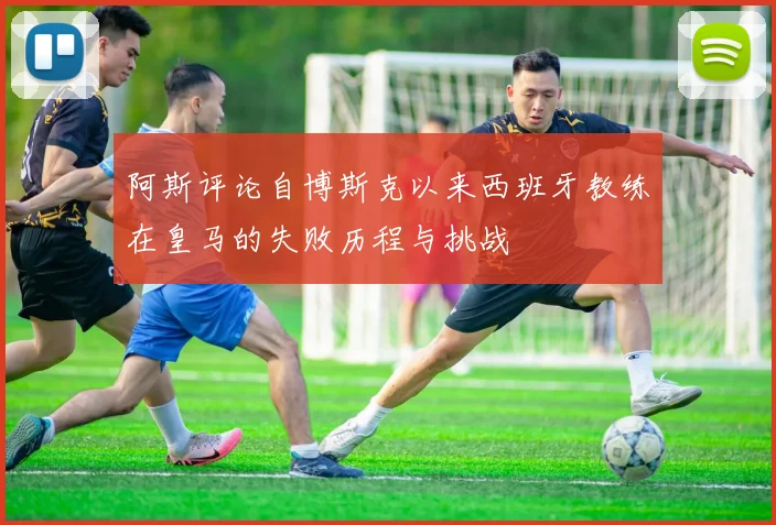 阿斯评论自博斯克以来西班牙教练在皇马的失败历程与挑战