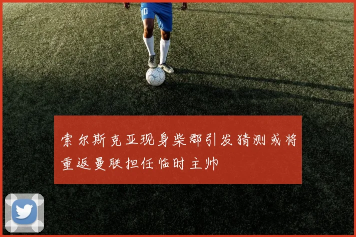索尔斯克亚现身柴郡引发猜测或将重返曼联担任临时主帅