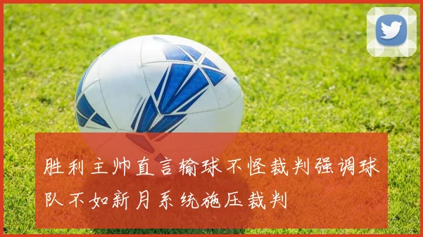 胜利主帅直言输球不怪裁判强调球队不如新月系统施压裁判