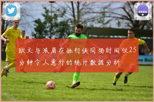 欧文与浓眉在独行侠同场时间仅25分钟令人意外的统计数据分析