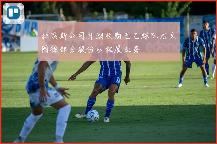 拉莫斯公司计划收购巴乙球队尤文图德部分股份以拓展业务