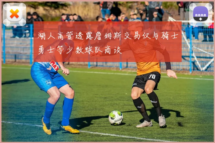 湖人高管透露詹姆斯交易仅与骑士勇士等少数球队商谈