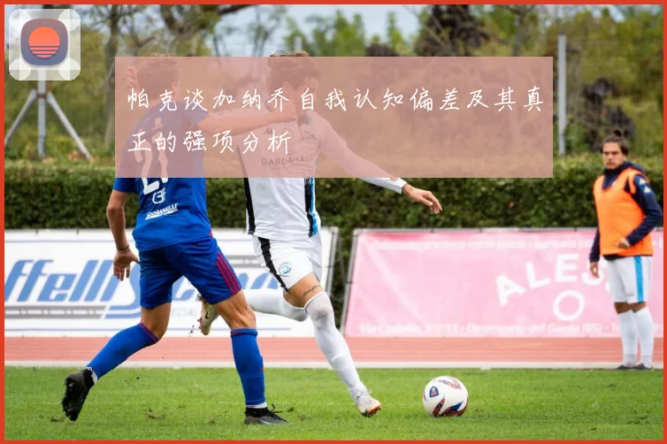 帕克谈加纳乔自我认知偏差及其真正的强项分析