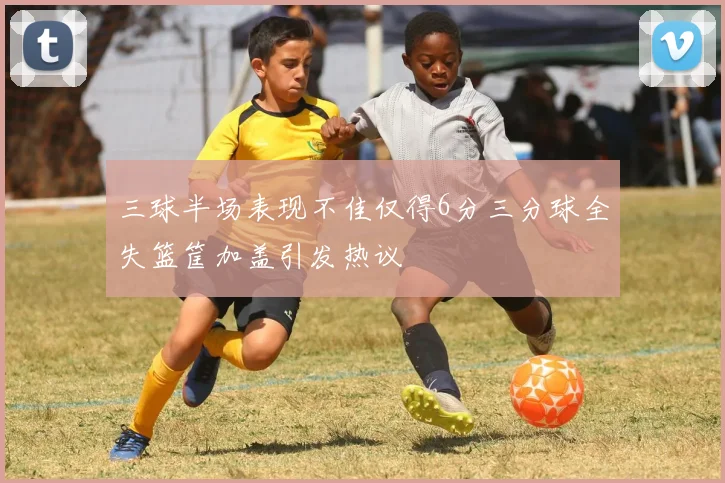 三球半场表现不佳仅得6分三分球全失篮筐加盖引发热议