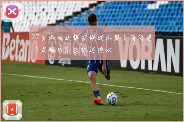 27岁加纳边锋安佩姆加盟上海海港正式确认引发球迷热议
