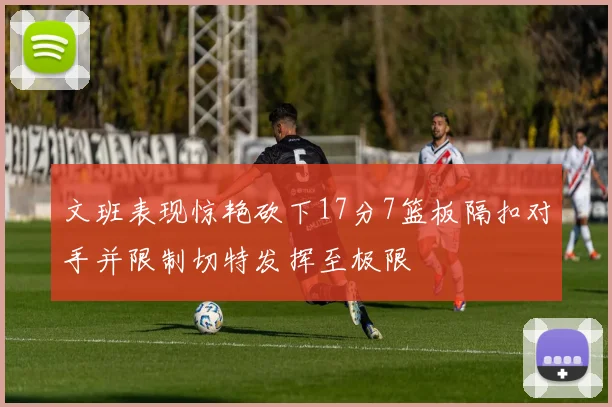 文班表现惊艳砍下17分7篮板隔扣对手并限制切特发挥至极限