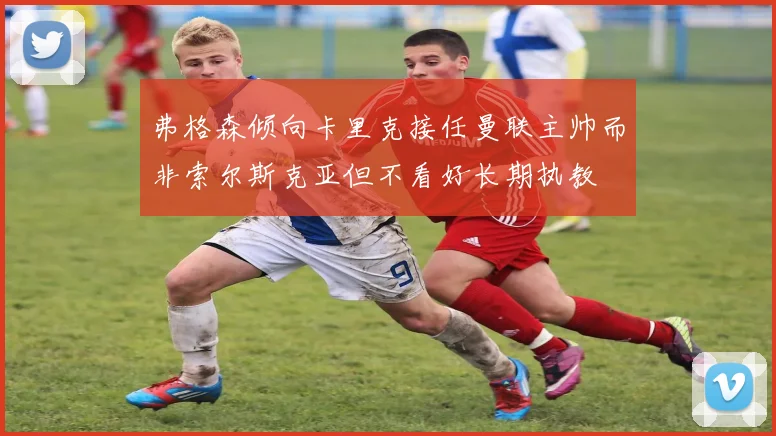 弗格森倾向卡里克接任曼联主帅而非索尔斯克亚但不看好长期执教