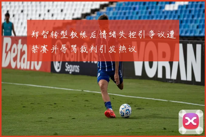 郑智转型教练后情绪失控引争议遭禁赛并辱骂裁判引发热议