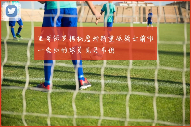里奇保罗揭秘詹姆斯重返骑士前唯一告知的球员竟是韦德