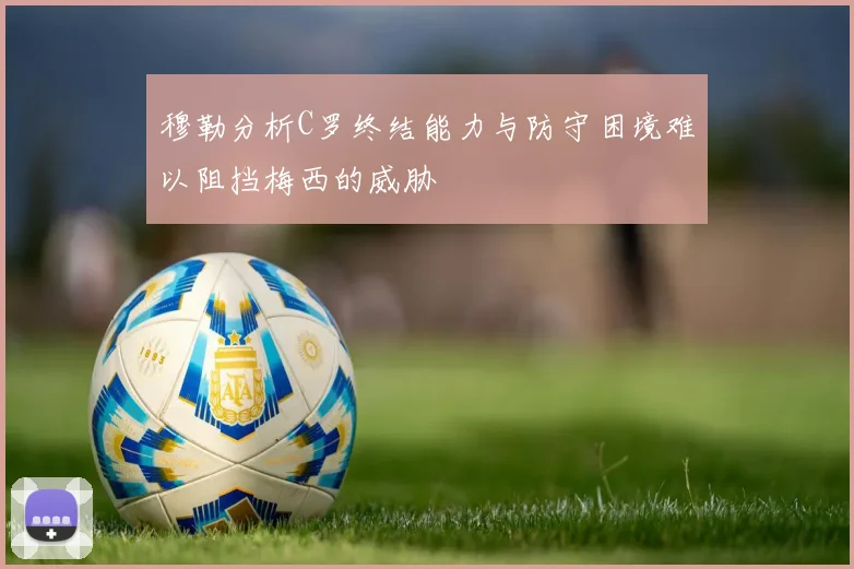 穆勒分析C罗终结能力与防守困境难以阻挡梅西的威胁