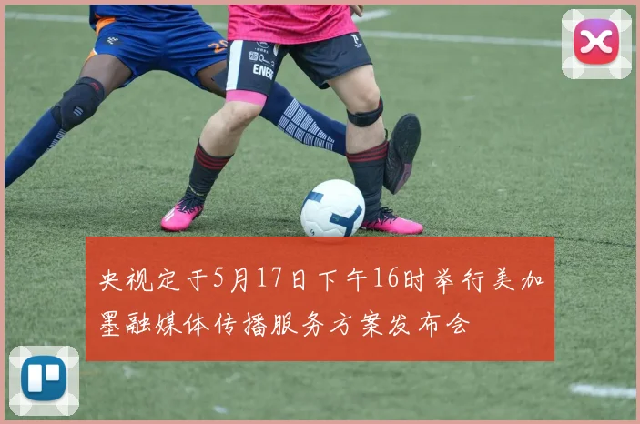 央视定于5月17日下午16时举行美加墨融媒体传播服务方案发布会