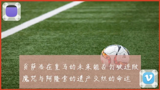 贡萨洛在皇马的未来能否打破连败魔咒与阿隆索的遗产交织的命运
