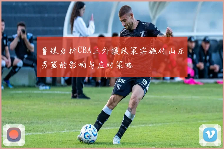 鲁媒分析CBA三外援政策实施对山东男篮的影响与应对策略