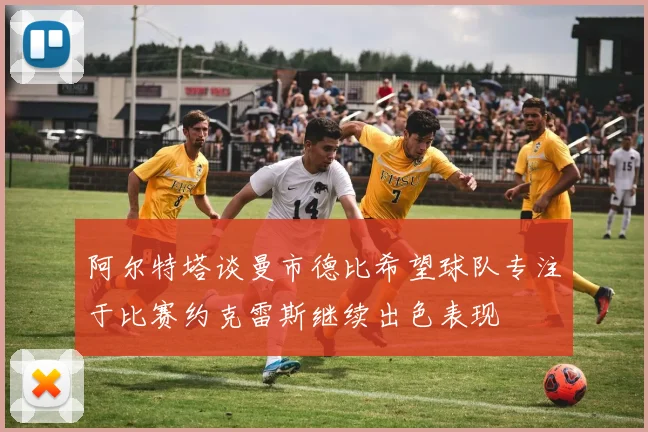阿尔特塔谈曼市德比希望球队专注于比赛约克雷斯继续出色表现